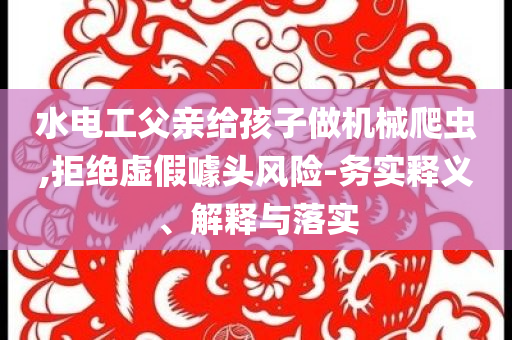 水電工父親給孩子做機(jī)械爬蟲,拒絕虛假噱頭風(fēng)險(xiǎn)-務(wù)實(shí)釋義、解釋與落實(shí)