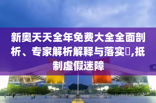 新奧天天全年免費大全全面剖析、專家解析解釋與落實?,抵制虛假迷障