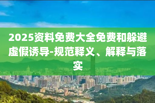 2025資料免費(fèi)大全免費(fèi)和躲避虛假誘導(dǎo)-規(guī)范釋義、解釋與落實(shí)