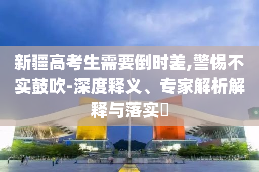新疆高考生需要倒時差,警惕不實鼓吹-深度釋義、專家解析解釋與落實?