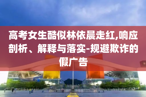 高考女生酷似林依晨走紅,響應(yīng)剖析、解釋與落實-規(guī)避欺詐的假廣告