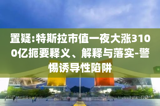置疑:特斯拉市值一夜大漲3100億扼要釋義、解釋與落實(shí)-警惕誘導(dǎo)性陷阱