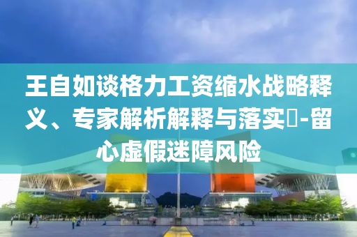 王自如談格力工資縮水戰(zhàn)略釋義、專家解析解釋與落實?-留心虛假迷障風(fēng)險