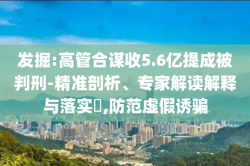 發(fā)掘:高管合謀收5.6億提成被判刑-精準(zhǔn)剖析、專家解讀解釋與落實?,防范虛假誘騙