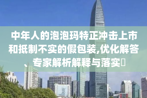 中年人的泡泡瑪特正沖擊上市和抵制不實的假包裝,優(yōu)化解答、專家解析解釋與落實?