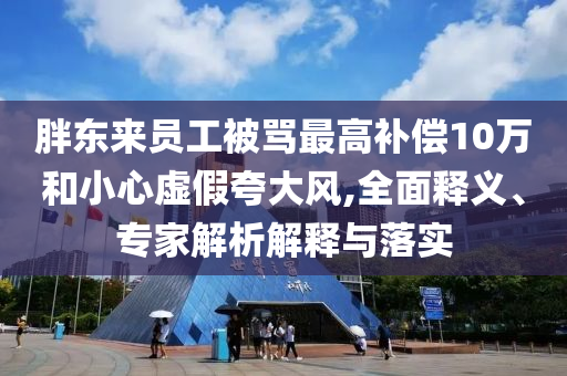 胖東來員工被罵最高補償10萬和小心虛假夸大風(fēng),全面釋義、專家解析解釋與落實