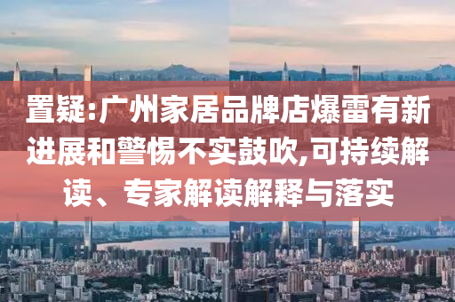 置疑:廣州家居品牌店爆雷有新進展和警惕不實鼓吹,可持續(xù)解讀、專家解讀解釋與落實