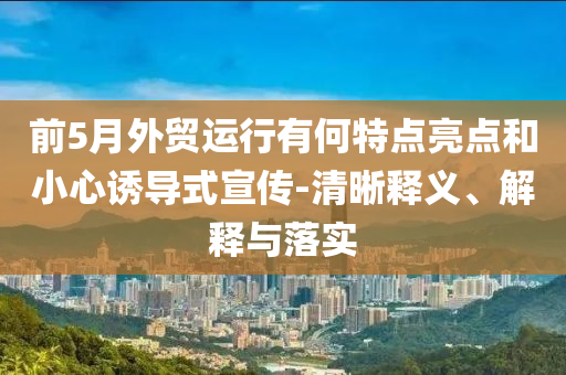 前5月外貿(mào)運行有何特點亮點和小心誘導(dǎo)式宣傳-清晰釋義、解釋與落實