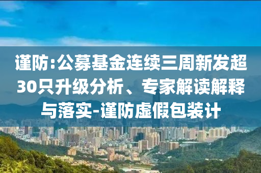 謹(jǐn)防:公募基金連續(xù)三周新發(fā)超30只升級分析、專家解讀解釋與落實-謹(jǐn)防虛假包裝計