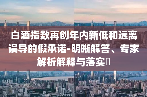白酒指數(shù)再創(chuàng)年內(nèi)新低和遠離誤導的假承諾-明晰解答、專家解析解釋與落實?