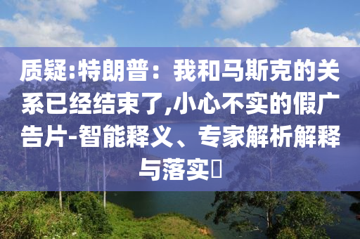 質(zhì)疑:特朗普：我和馬斯克的關系已經(jīng)結(jié)束了,小心不實的假廣告片-智能釋義、專家解析解釋與落實?