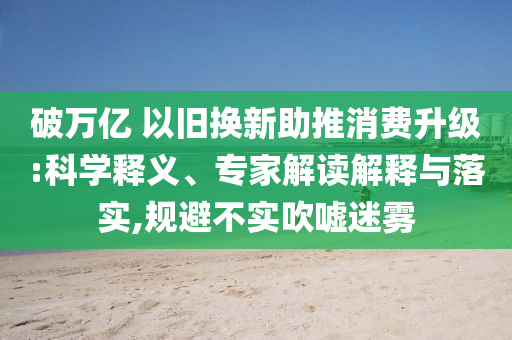破萬億 以舊換新助推消費(fèi)升級(jí):科學(xué)釋義、專家解讀解釋與落實(shí),規(guī)避不實(shí)吹噓迷霧