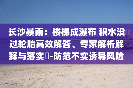 長(zhǎng)沙暴雨：樓梯成瀑布 積水沒過輪胎高效解答、專家解析解釋與落實(shí)?-防范不實(shí)誘導(dǎo)風(fēng)險(xiǎn)