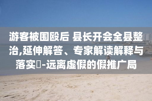 游客被圍毆后 縣長(zhǎng)開會(huì)全縣整治,延伸解答、專家解讀解釋與落實(shí)?-遠(yuǎn)離虛假的假推廣局