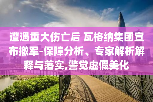 遭遇重大傷亡后 瓦格納集團(tuán)宣布撤軍-保障分析、專家解析解釋與落實(shí),警覺虛假美化