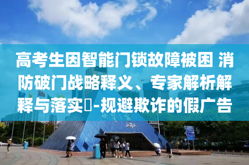 高考生因智能門鎖故障被困 消防破門戰(zhàn)略釋義、專家解析解釋與落實(shí)?-規(guī)避欺詐的假?gòu)V告