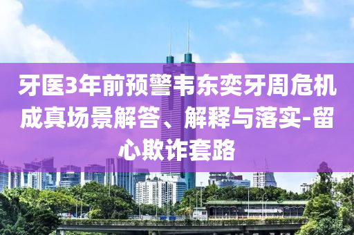 牙醫(yī)3年前預(yù)警韋東奕牙周危機(jī)成真場(chǎng)景解答、解釋與落實(shí)-留心欺詐套路