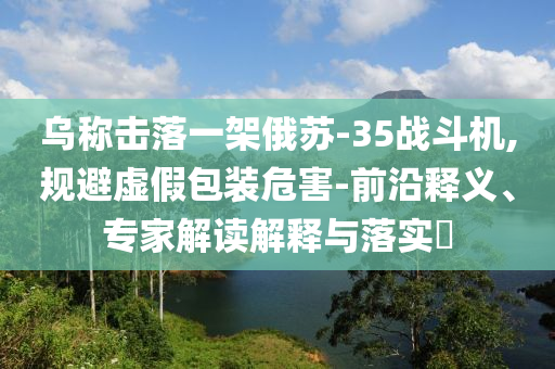 烏稱擊落一架俄蘇-35戰(zhàn)斗機(jī),規(guī)避虛假包裝危害-前沿釋義、專家解讀解釋與落實(shí)?