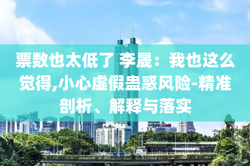 票數(shù)也太低了 李晟：我也這么覺得,小心虛假蠱惑風(fēng)險(xiǎn)-精準(zhǔn)剖析、解釋與落實(shí)