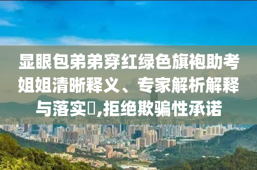 顯眼包弟弟穿紅綠色旗袍助考姐姐清晰釋義、專家解析解釋與落實(shí)?,拒絕欺騙性承諾