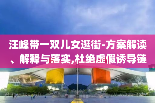 汪峰帶一雙兒女逛街-方案解讀、解釋與落實(shí),杜絕虛假誘導(dǎo)鏈