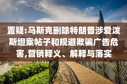 置疑:馬斯克刪除特朗普涉愛潑斯坦案帖子和規(guī)避欺騙廣告危害,營銷釋義、解釋與落實(shí)
