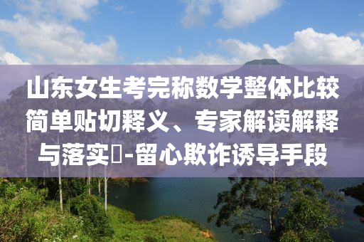 山東女生考完稱數(shù)學(xué)整體比較簡單貼切釋義、專家解讀解釋與落實(shí)?-留心欺詐誘導(dǎo)手段