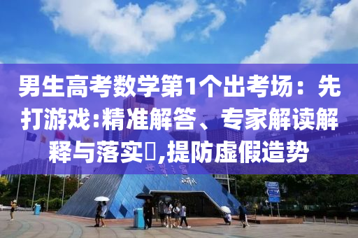 男生高考數(shù)學(xué)第1個(gè)出考場：先打游戲:精準(zhǔn)解答、專家解讀解釋與落實(shí)?,提防虛假造勢