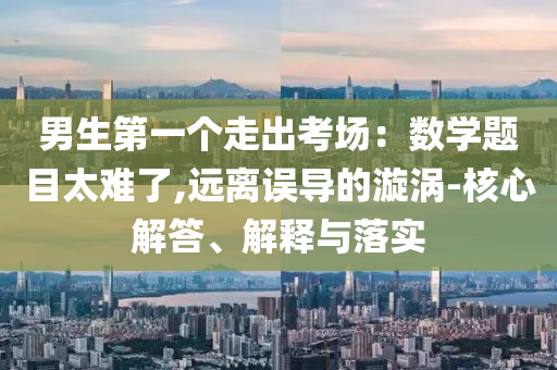 男生第一個(gè)走出考場：數(shù)學(xué)題目太難了,遠(yuǎn)離誤導(dǎo)的漩渦-核心解答、解釋與落實(shí)