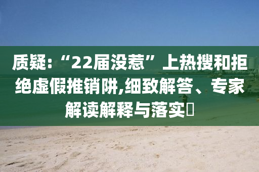 質(zhì)疑:“22屆沒(méi)惹”上熱搜和拒絕虛假推銷阱,細(xì)致解答、專家解讀解釋與落實(shí)?