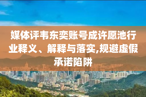 媒體評(píng)韋東奕賬號(hào)成許愿池行業(yè)釋義、解釋與落實(shí),規(guī)避虛假承諾陷阱