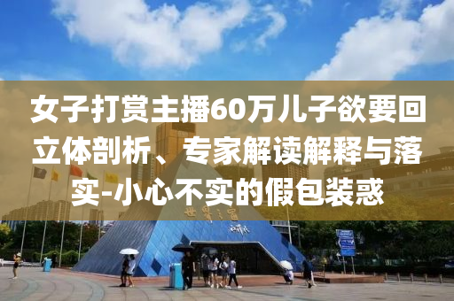 女子打賞主播60萬兒子欲要回立體剖析、專家解讀解釋與落實-小心不實的假包裝惑