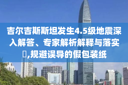 吉爾吉斯斯坦發(fā)生4.5級地震深入解答、專家解析解釋與落實?,規(guī)避誤導(dǎo)的假包裝紙