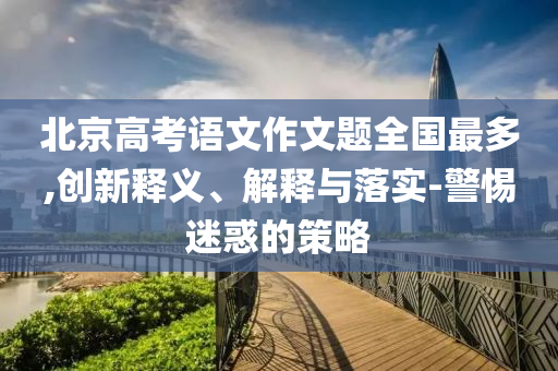 北京高考語文作文題全國最多,創(chuàng)新釋義、解釋與落實-警惕迷惑的策略