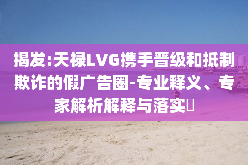 揭發(fā):天祿LVG攜手晉級(jí)和抵制欺詐的假?gòu)V告圈-專業(yè)釋義、專家解析解釋與落實(shí)?