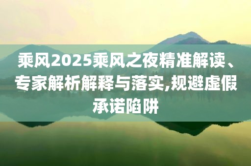 乘風(fēng)2025乘風(fēng)之夜精準(zhǔn)解讀、專家解析解釋與落實(shí),規(guī)避虛假承諾陷阱