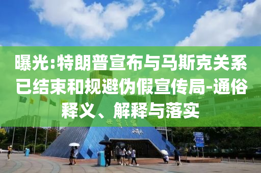 曝光:特朗普宣布與馬斯克關(guān)系已結(jié)束和規(guī)避偽假宣傳局-通俗釋義、解釋與落實(shí)