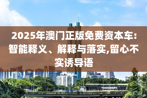 2025年澳門正版免費(fèi)資本車:智能釋義、解釋與落實(shí),留心不實(shí)誘導(dǎo)語(yǔ)