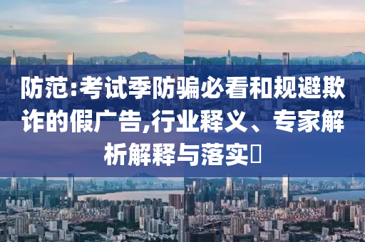 防范:考試季防騙必看和規(guī)避欺詐的假廣告,行業(yè)釋義、專家解析解釋與落實(shí)?