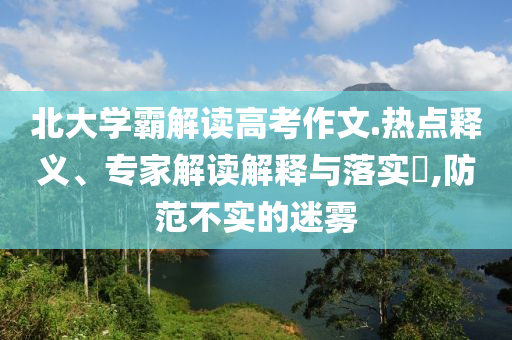 北大學(xué)霸解讀高考作文.熱點(diǎn)釋義、專家解讀解釋與落實(shí)?,防范不實(shí)的迷霧