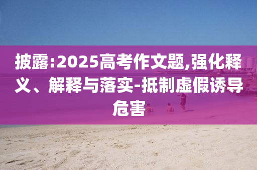 披露:2025高考作文題,強化釋義、解釋與落實-抵制虛假誘導(dǎo)危害