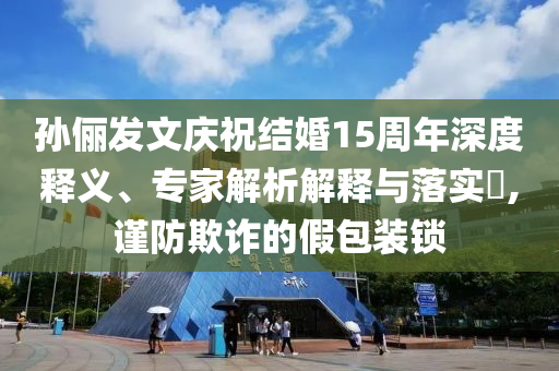孫儷發(fā)文慶祝結(jié)婚15周年深度釋義、專家解析解釋與落實?,謹防欺詐的假包裝鎖