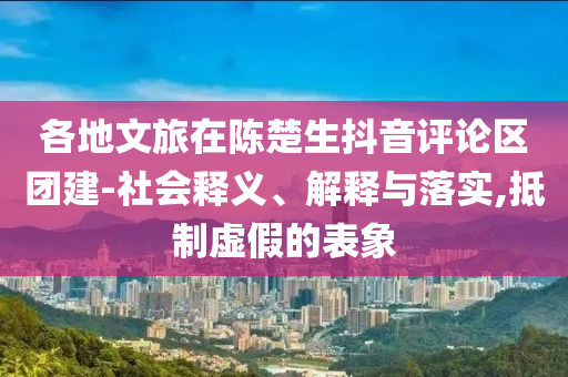 各地文旅在陳楚生抖音評論區(qū)團建-社會釋義、解釋與落實,抵制虛假的表象