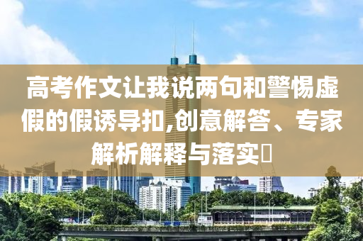 高考作文讓我說兩句和警惕虛假的假誘導(dǎo)扣,創(chuàng)意解答、專家解析解釋與落實?