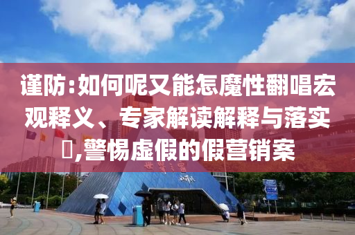 謹防:如何呢又能怎魔性翻唱宏觀釋義、專家解讀解釋與落實?,警惕虛假的假營銷案