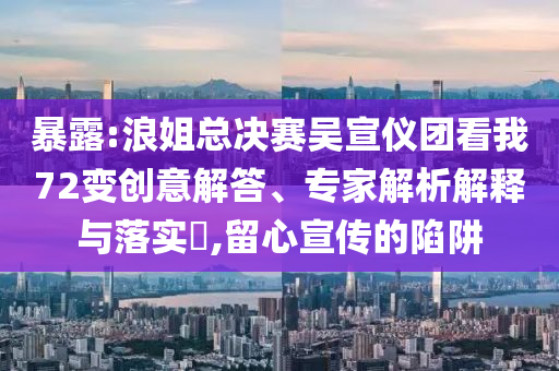 暴露:浪姐總決賽吳宣儀團看我72變創(chuàng)意解答、專家解析解釋與落實?,留心宣傳的陷阱