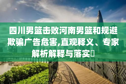四川男籃擊敗河南男籃和規(guī)避欺騙廣告危害,直觀(guān)釋義、專(zhuān)家解析解釋與落實(shí)?