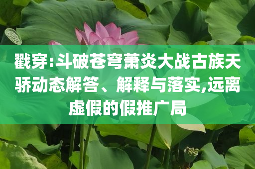 戳穿:斗破蒼穹蕭炎大戰(zhàn)古族天驕動態(tài)解答、解釋與落實,遠離虛假的假推廣局