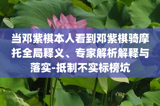當(dāng)鄧紫棋本人看到鄧紫棋騎摩托全局釋義、專家解析解釋與落實(shí)-抵制不實(shí)標(biāo)榜坑