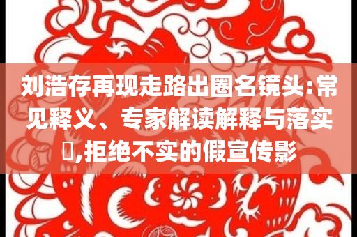 劉浩存再現(xiàn)走路出圈名鏡頭:常見釋義、專家解讀解釋與落實?,拒絕不實的假宣傳影